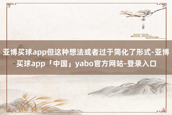 亞博買球app但這種想法或者過于簡化了形式-亞博買球app「中國」yabo官方網站-登錄入口