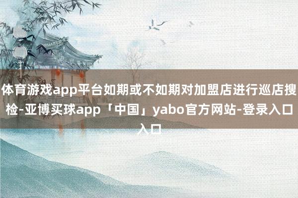 體育游戲app平臺(tái)如期或不如期對(duì)加盟店進(jìn)行巡店搜檢-亞博買球app「中國(guó)」yabo官方網(wǎng)站-登錄入口