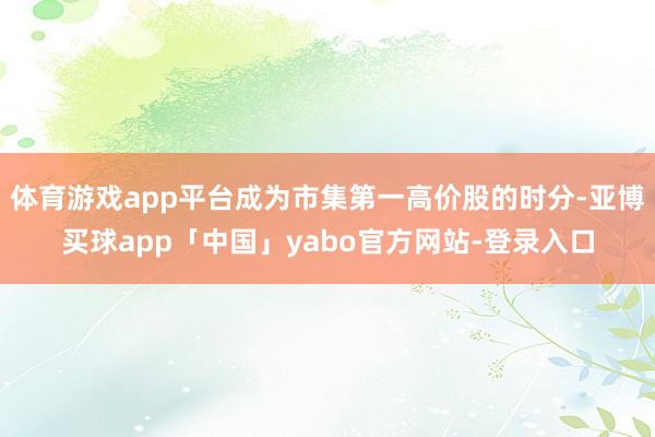 體育游戲app平臺(tái)成為市集第一高價(jià)股的時(shí)分-亞博買球app「中國」yabo官方網(wǎng)站-登錄入口