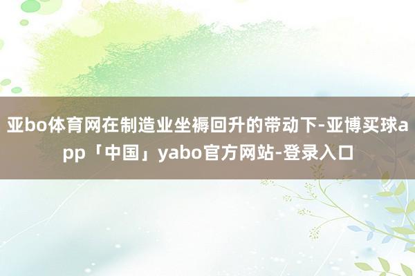亞bo體育網(wǎng)在制造業(yè)坐褥回升的帶動下-亞博買球app「中國」yabo官方網(wǎng)站-登錄入口