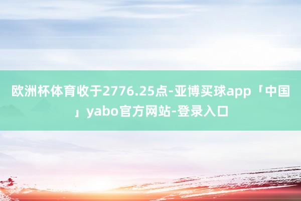 歐洲杯體育收于2776.25點-亞博買球app「中國」yabo官方網站-登錄入口