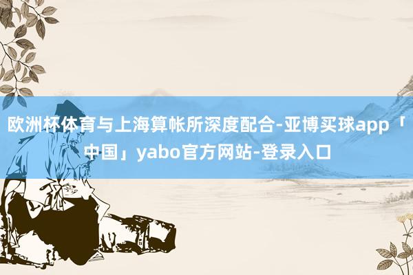 歐洲杯體育與上海算帳所深度配合-亞博買球app「中國」yabo官方網(wǎng)站-登錄入口
