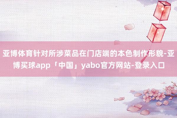 亞博體育針對所涉菜品在門店端的本色制作形貌-亞博買球app「中國」yabo官方網站-登錄入口