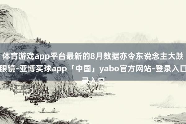 體育游戲app平臺最新的8月數據亦令東說念主大跌眼鏡-亞博買球app「中國」yabo官方網站-登錄入口