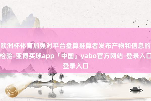 歐洲杯體育加強對平臺盤算推算者發布產物和信息的檢驗-亞博買球app「中國」yabo官方網站-登錄入口