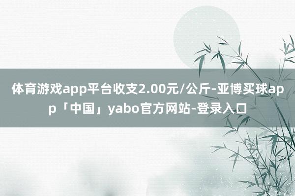 體育游戲app平臺收支2.00元/公斤-亞博買球app「中國」yabo官方網站-登錄入口