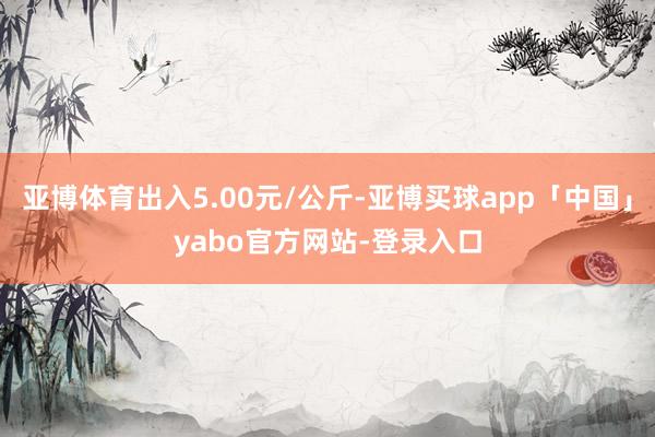 亞博體育出入5.00元/公斤-亞博買(mǎi)球app「中國(guó)」yabo官方網(wǎng)站-登錄入口