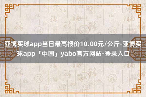 亞博買球app當日最高報價10.00元/公斤-亞博買球app「中國」yabo官方網站-登錄入口