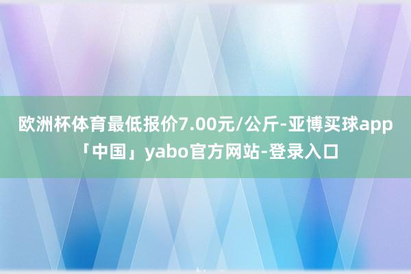 歐洲杯體育最低報價7.00元/公斤-亞博買球app「中國」yabo官方網站-登錄入口