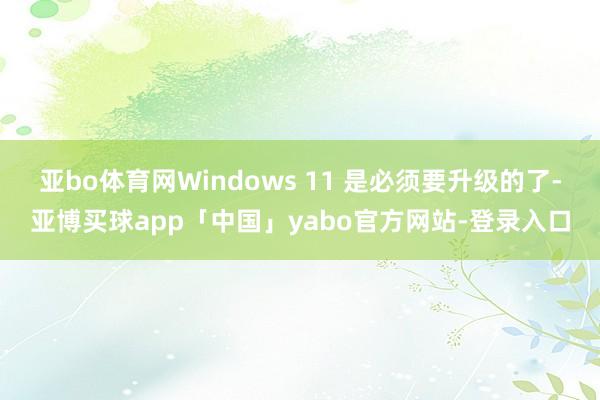亞bo體育網(wǎng)Windows 11 是必須要升級(jí)的了-亞博買球app「中國」yabo官方網(wǎng)站-登錄入口