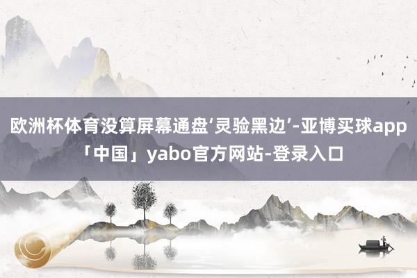 歐洲杯體育沒算屏幕通盤‘靈驗(yàn)黑邊’-亞博買球app「中國」yabo官方網(wǎng)站-登錄入口