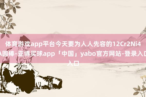 體育游戲app平臺(tái)今天要為人人先容的12Cr2Ni4A圓棒-亞博買球app「中國」yabo官方網(wǎng)站-登錄入口
