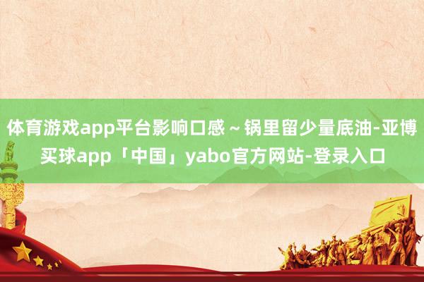 體育游戲app平臺影響口感～鍋里留少量底油-亞博買球app「中國」yabo官方網(wǎng)站-登錄入口