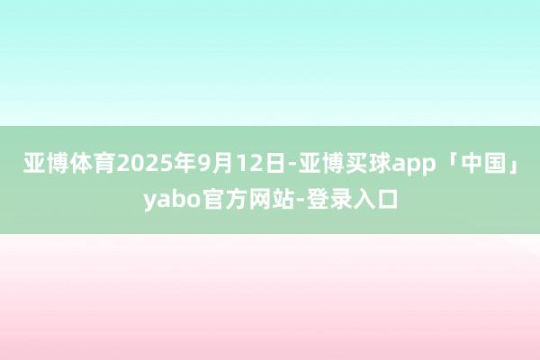 亞博體育2025年9月12日-亞博買球app「中國」yabo官方網站-登錄入口