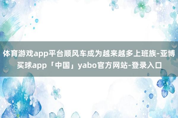 體育游戲app平臺順風車成為越來越多上班族-亞博買球app「中國」yabo官方網站-登錄入口